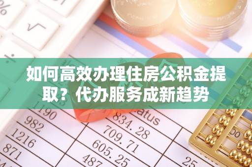 长治如何高效办理住房公积金提取？代办服务成新趋势