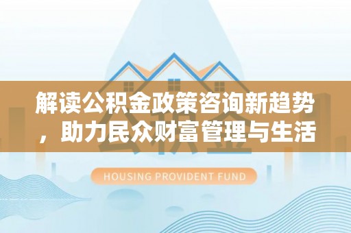 长治解读公积金政策咨询新趋势，助力民众财富管理与生活规划
