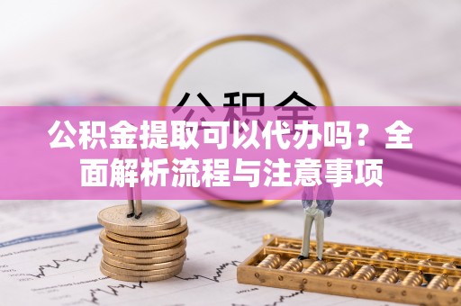长治公积金提取可以代办吗？全面解析流程与注意事项