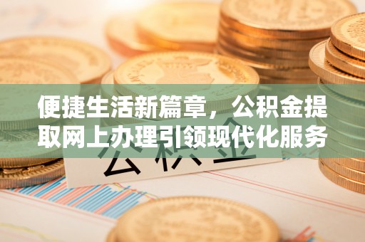 长治便捷生活新篇章，公积金提取网上办理引领现代化服务