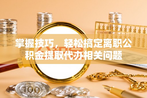 长治掌握技巧，轻松搞定离职公积金提取代办相关问题