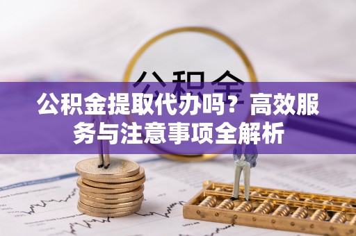 长治公积金提取代办吗？高效服务与注意事项全解析
