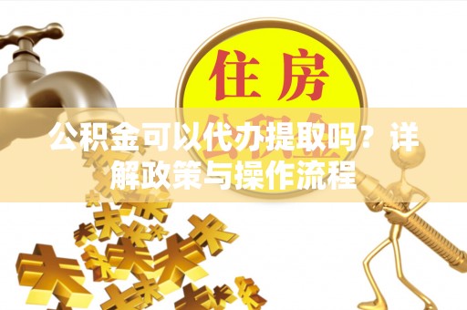 长治公积金可以代办提取吗？详解政策与操作流程