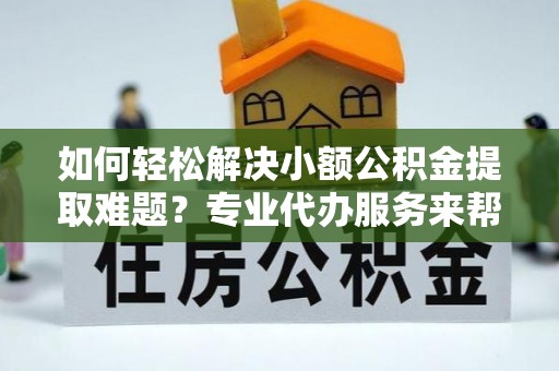 长治如何轻松解决小额公积金提取难题？专业代办服务来帮忙