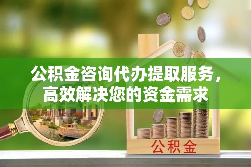 长治公积金咨询代办提取服务，高效解决您的资金需求