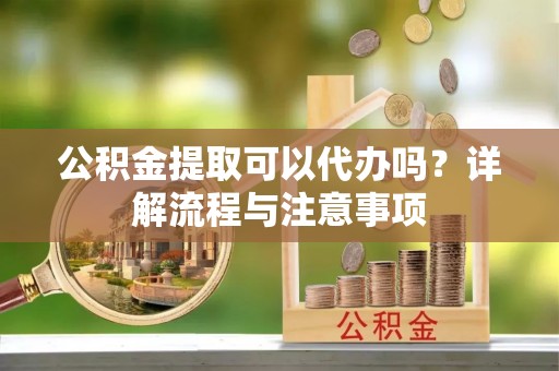 长治公积金提取可以代办吗？详解流程与注意事项