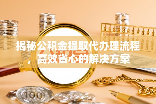 长治揭秘公积金提取代办理流程，高效省心的解决方案