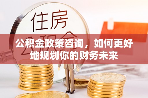 长治公积金政策咨询，如何更好地规划你的财务未来