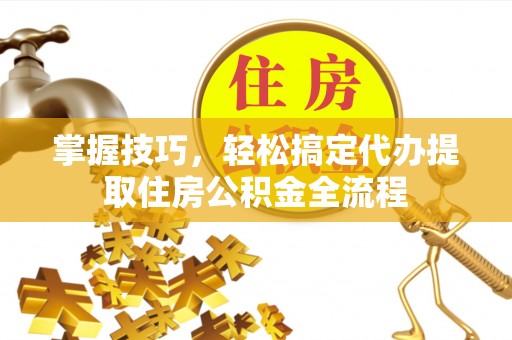 长治掌握技巧，轻松搞定代办提取住房公积金全流程