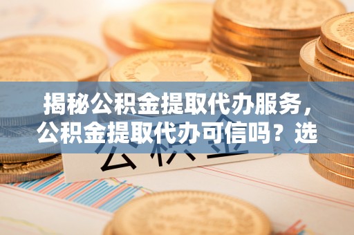 长治揭秘公积金提取代办服务，公积金提取代办可信吗？选择前你需要知道的真相