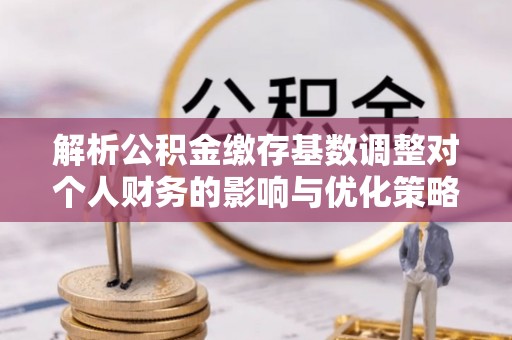 长治解析公积金缴存基数调整对个人财务的影响与优化策略