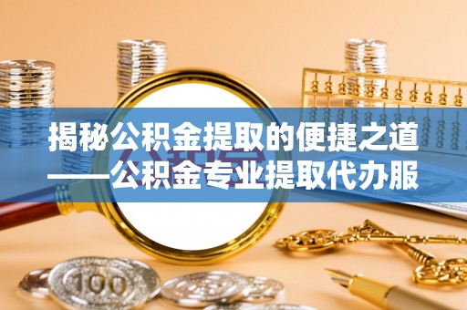 长治揭秘公积金提取的便捷之道——公积金专业提取代办服务解析