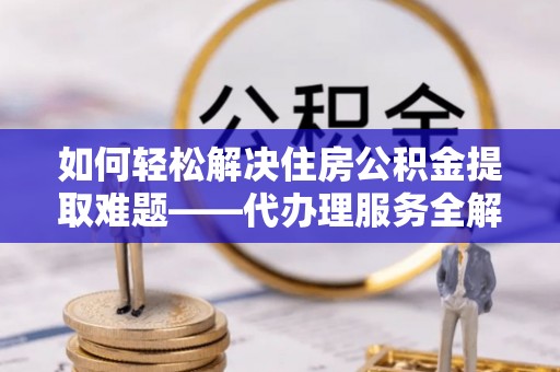 长治如何轻松解决住房公积金提取难题——代办理服务全解析