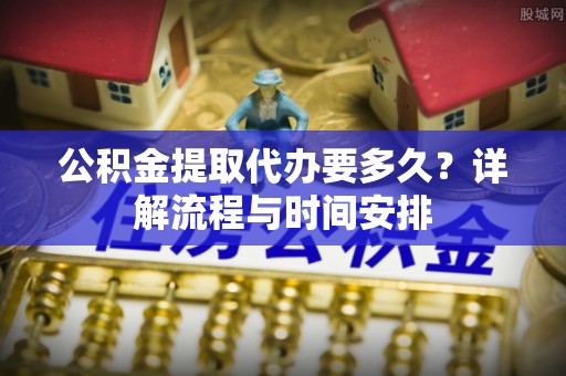 长治公积金提取代办要多久？详解流程与时间安排