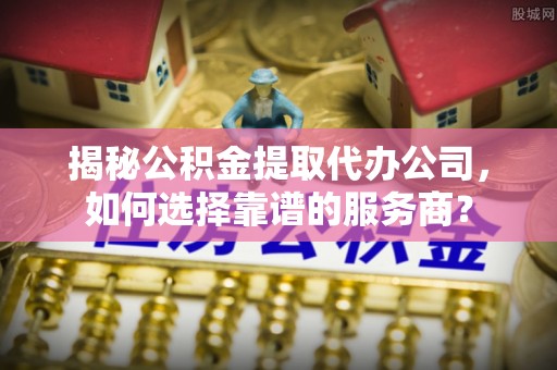 长治揭秘公积金提取代办公司，如何选择靠谱的服务商？