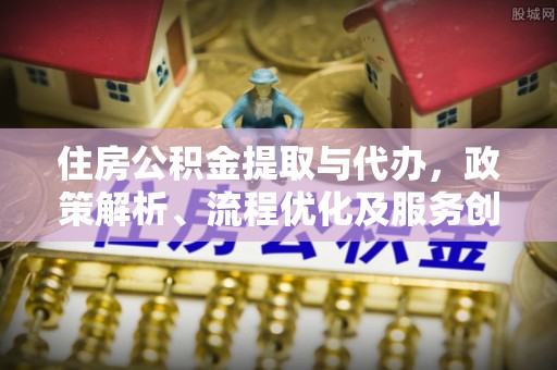 长治住房公积金提取与代办，政策解析、流程优化及服务创新