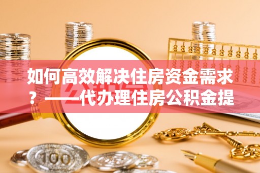 长治如何高效解决住房资金需求？——代办理住房公积金提取服务全解析