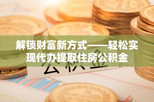 长治解锁财富新方式——轻松实现代办提取住房公积金