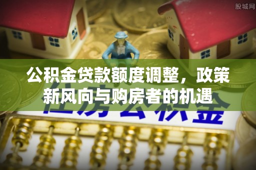 长治公积金贷款额度调整，政策新风向与购房者的机遇