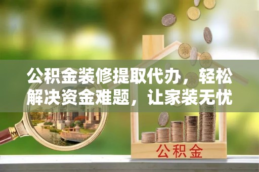 长治公积金装修提取代办，轻松解决资金难题，让家装无忧