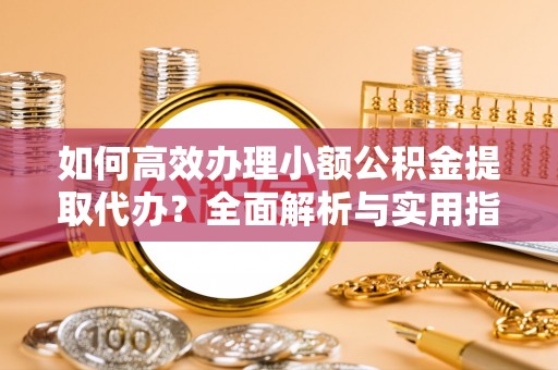 长治如何高效办理小额公积金提取代办？全面解析与实用指南