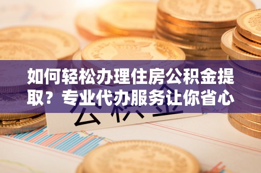 长治如何轻松办理住房公积金提取？专业代办服务让你省心无忧