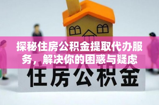 长治探秘住房公积金提取代办服务，解决你的困惑与疑虑