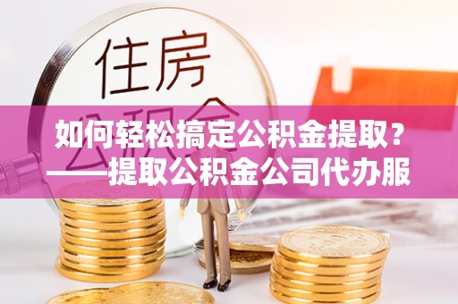 长治如何轻松搞定公积金提取？——提取公积金公司代办服务全解析