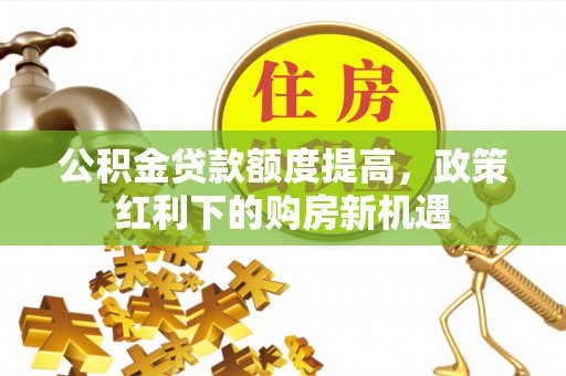 长治公积金贷款额度提高，政策红利下的购房新机遇