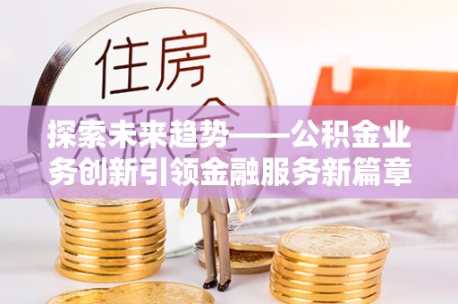 长治探索未来趋势——公积金业务创新引领金融服务新篇章