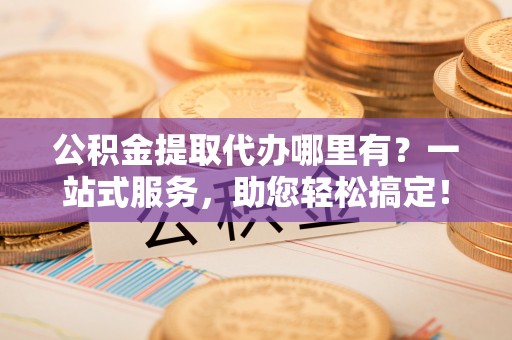 长治公积金提取代办哪里有？一站式服务，助您轻松搞定！