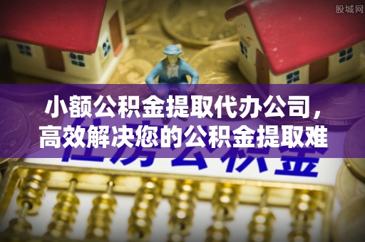 长治小额公积金提取代办公司，高效解决您的公积金提取难题