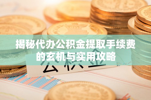 长治揭秘代办公积金提取手续费的玄机与实用攻略