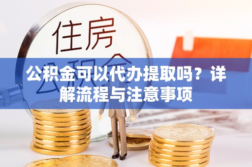 长治公积金可以代办提取吗？详解流程与注意事项
