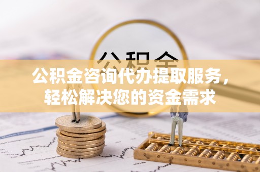 长治公积金咨询代办提取服务，轻松解决您的资金需求