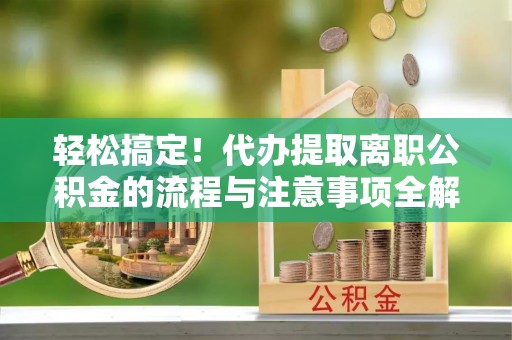 长治轻松搞定！代办提取离职公积金的流程与注意事项全解析