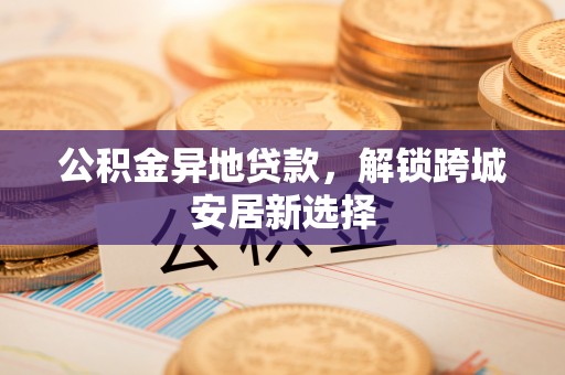 长治公积金异地贷款，解锁跨城安居新选择