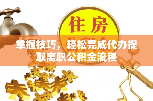 长治掌握技巧，轻松完成代办提取离职公积金流程