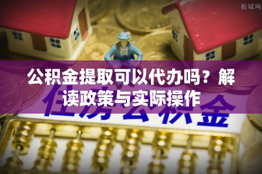 长治公积金提取可以代办吗？解读政策与实际操作