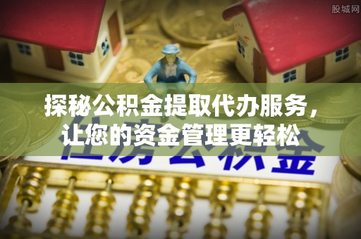 长治探秘公积金提取代办服务，让您的资金管理更轻松