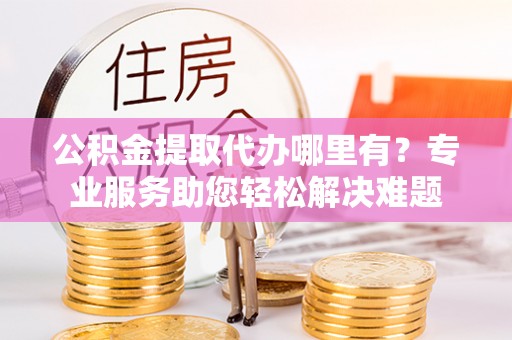 长治公积金提取代办哪里有？专业服务助您轻松解决难题