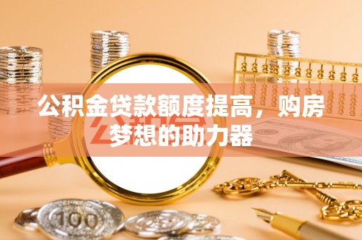 长治公积金贷款额度提高，购房梦想的助力器