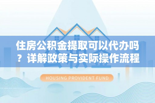长治住房公积金提取可以代办吗？详解政策与实际操作流程