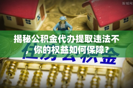 长治揭秘公积金代办提取违法不，你的权益如何保障？