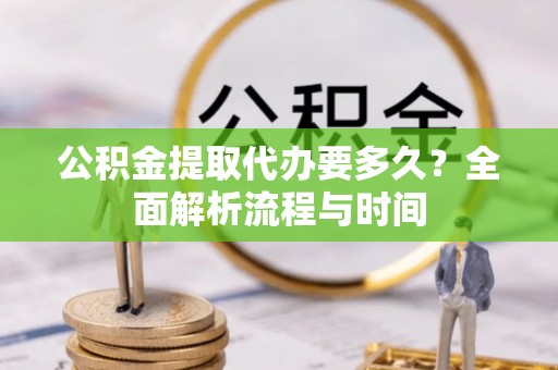 长治公积金提取代办要多久？全面解析流程与时间